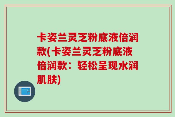 卡姿兰灵芝粉底液倍润款(卡姿兰灵芝粉底液倍润款：轻松呈现水润)