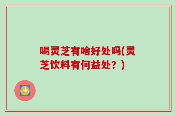 喝灵芝有啥好处吗(灵芝饮料有何益处？)
