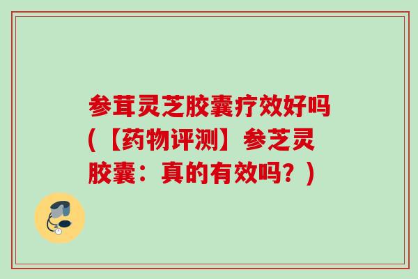 参茸灵芝胶囊疗效好吗(【药物评测】参芝灵胶囊：真的有效吗？)