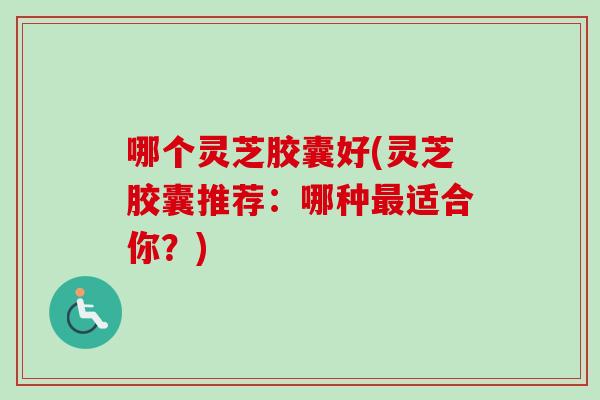 哪个灵芝胶囊好(灵芝胶囊推荐：哪种最适合你？)