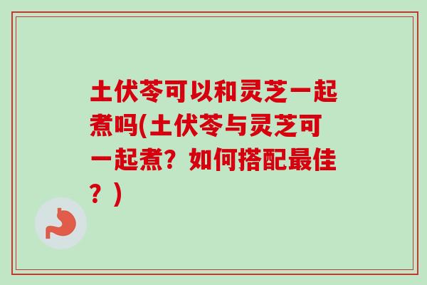 土伏苓可以和灵芝一起煮吗(土伏苓与灵芝可一起煮？如何搭配最佳？)
