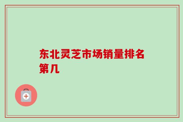 东北灵芝市场销量排名第几 东北灵芝市场销量排名第几