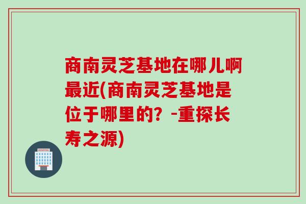 商南灵芝基地在哪儿啊最近(商南灵芝基地是位于哪里的？-重探长寿之源)