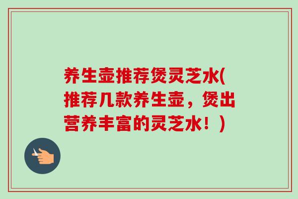 养生壶推荐煲灵芝水(推荐几款养生壶,煲出营养丰富的灵芝水!) 养生壶推荐煲灵芝水(推荐几款养生壶,煲出营养丰富的灵芝水!)