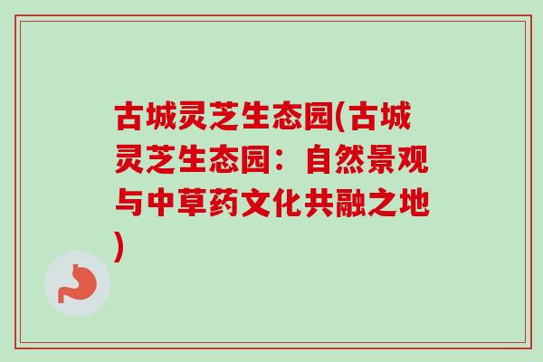 古城灵芝生态园(古城灵芝生态园：自然景观与中草药文化共融之地)