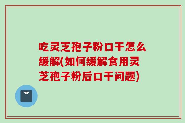 吃灵芝孢子粉口干怎么缓解(如何缓解食用灵芝孢子粉后口干问题)