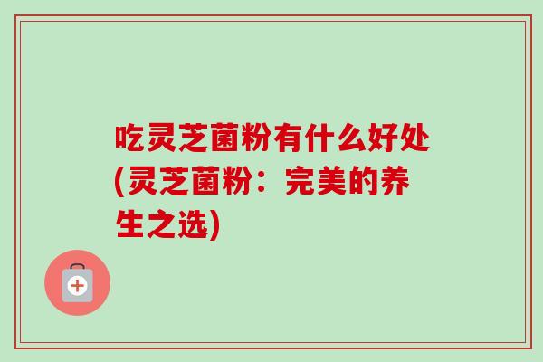 吃灵芝菌粉有什么好处(灵芝菌粉:完美的养生之选) 吃灵芝菌粉有什么好处(灵芝菌粉:完美的养生之选)