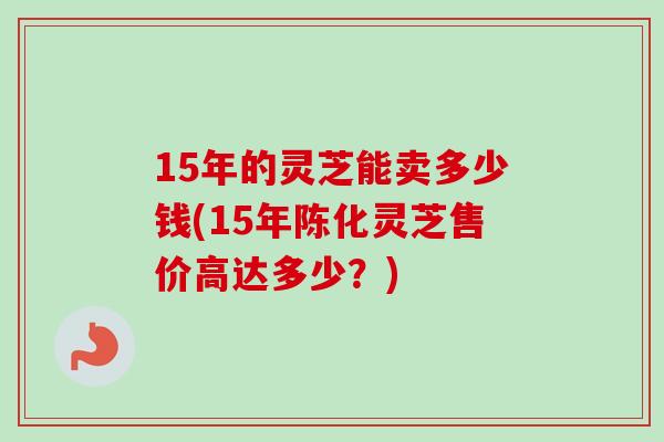 15年的灵芝能卖多少钱(15年陈化灵芝售价高达多少？)