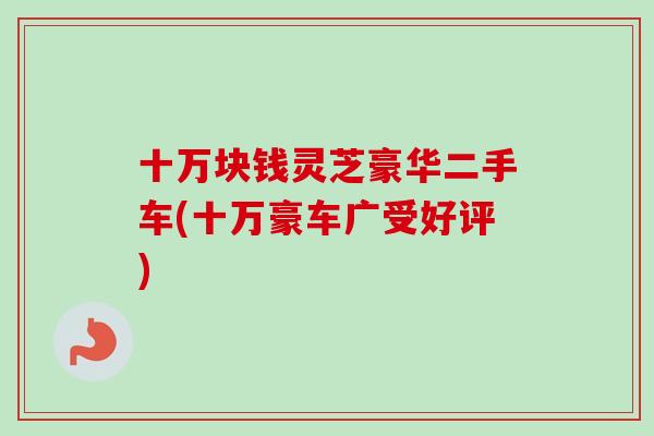 十万块钱灵芝豪华二手车(十万豪车广受好评)