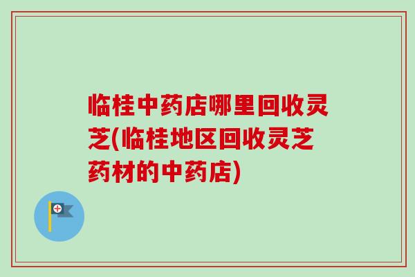 临桂中药店哪里回收灵芝(临桂地区回收灵芝药材的中药店)