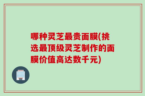 哪种灵芝贵面膜(挑选灵芝制作的面膜价值高达数千元) 哪种灵芝贵面膜(挑选灵芝制作的面膜价值高达数千元)