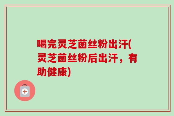 喝完灵芝菌丝粉出汗(灵芝菌丝粉后出汗，有助健康)