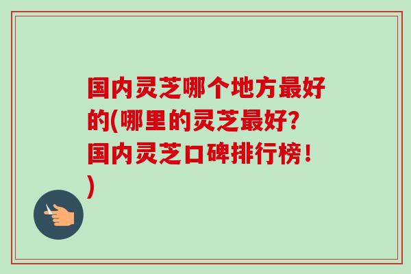国内灵芝哪个地方最好的(哪里的灵芝最好？国内灵芝口碑排行榜！)