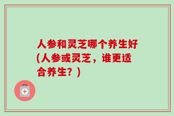 人参和灵芝哪个养生好(人参或灵芝，谁更适合养生？)