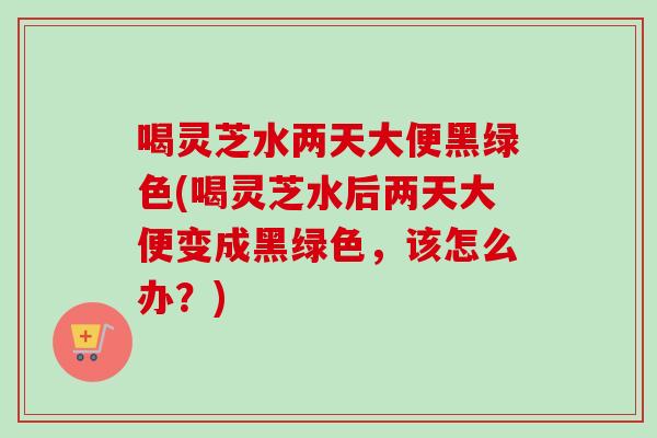 喝灵芝水两天大便黑绿色(喝灵芝水后两天大便变成黑绿色，该怎么办？)