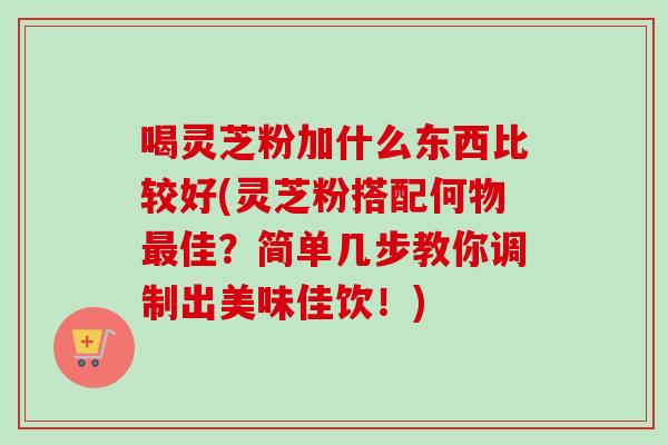 喝灵芝粉加什么东西比较好(灵芝粉搭配何物最佳？简单几步教你调制出美味佳饮！)