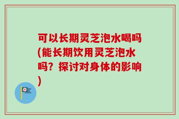 可以长期灵芝泡水喝吗(能长期饮用灵芝泡水吗？探讨对身体的影响)