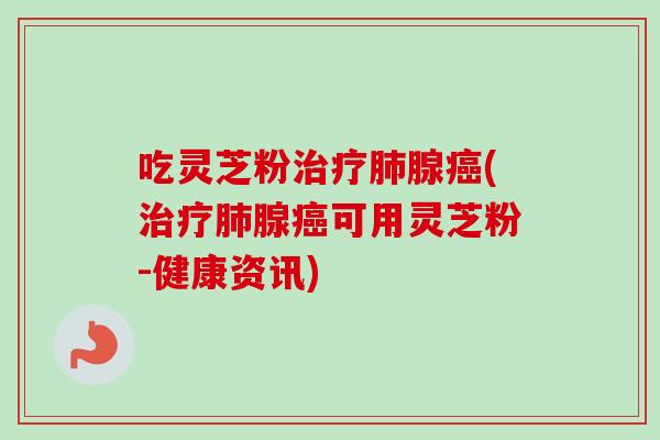 吃灵芝粉治疗肺腺癌(治疗肺腺癌可用灵芝粉-健康资讯)