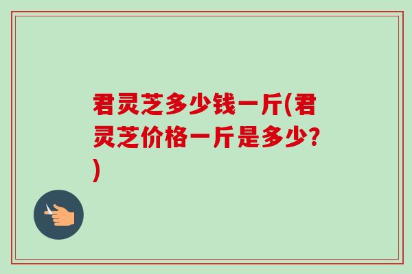 君灵芝多少钱一斤(君灵芝价格一斤是多少?) 君灵芝多少钱一斤(君灵芝价格一斤是多少?)