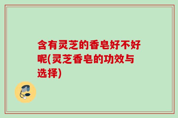 含有灵芝的香皂好不好呢(灵芝香皂的功效与选择)