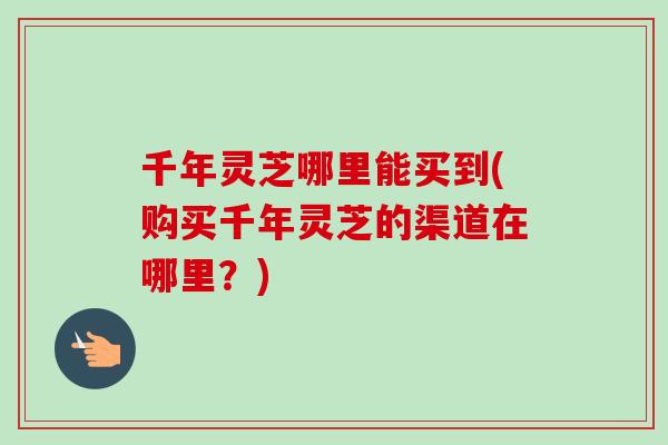 千年灵芝哪里能买到(购买千年灵芝的渠道在哪里？)