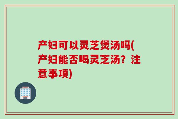 产妇可以灵芝煲汤吗(产妇能否喝灵芝汤？注意事项)