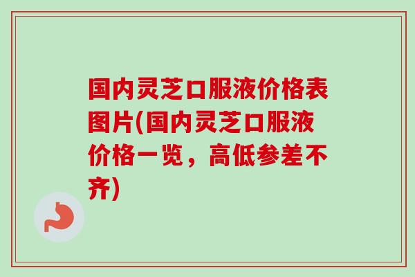 国内灵芝口服液价格表图片(国内灵芝口服液价格一览，高低参差不齐)