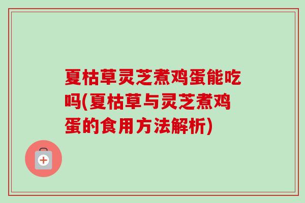 夏枯草灵芝煮鸡蛋能吃吗(夏枯草与灵芝煮鸡蛋的食用方法解析)
