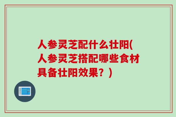 人参灵芝配什么壮阳(人参灵芝搭配哪些食材具备壮阳效果？)