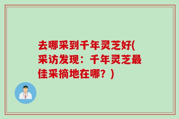去哪采到千年灵芝好(采访发现：千年灵芝最佳采摘地在哪？)