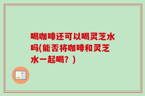 喝咖啡还可以喝灵芝水吗(能否将咖啡和灵芝水一起喝？)