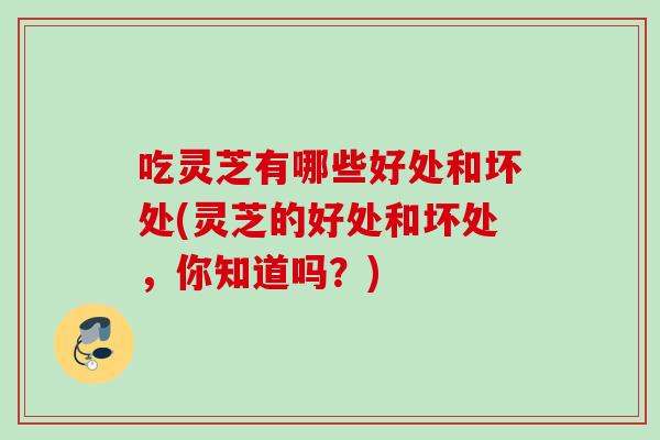 吃灵芝有哪些好处和坏处(灵芝的好处和坏处，你知道吗？)