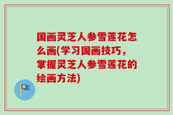 国画灵芝人参雪莲花怎么画(学习国画技巧，掌握灵芝人参雪莲花的绘画方法)