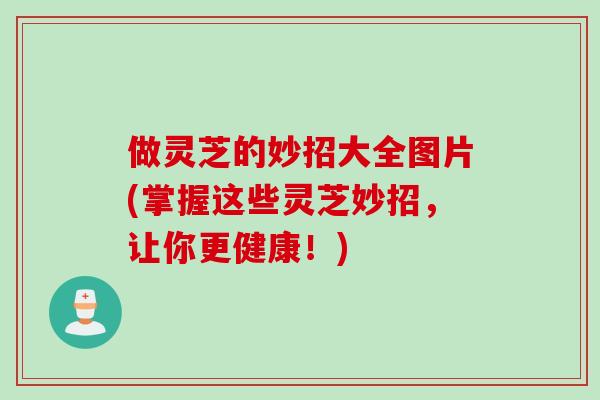 做灵芝的妙招大全图片(掌握这些灵芝妙招，让你更健康！)