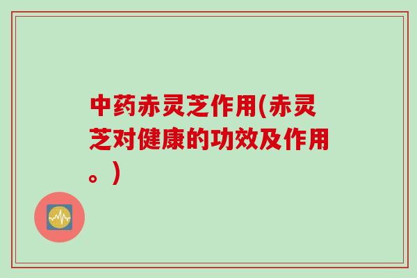 中药赤灵芝作用(赤灵芝对健康的功效及作用。)