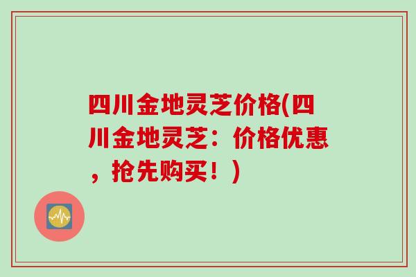 四川金地灵芝价格(四川金地灵芝：价格优惠，抢先购买！)