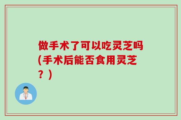 做手术了可以吃灵芝吗(手术后能否食用灵芝?) 做手术了可以吃灵芝吗(手术后能否食用灵芝?)