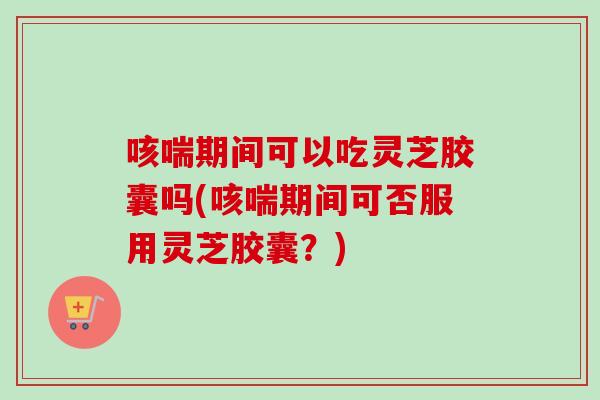 咳喘期间可以吃灵芝胶囊吗(咳喘期间可否服用灵芝胶囊?) 咳喘期间可以吃灵芝胶囊吗(咳喘期间可否服用灵芝胶囊?)