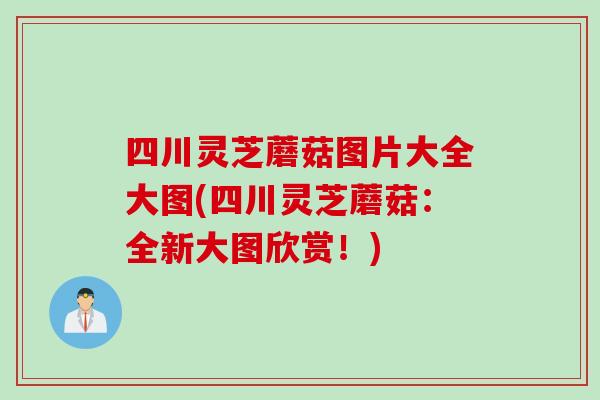 四川灵芝蘑菇图片大全大图(四川灵芝蘑菇：全新大图欣赏！)