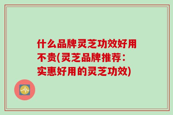 什么品牌灵芝功效好用不贵(灵芝品牌推荐：实惠好用的灵芝功效)