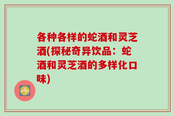 各种各样的蛇酒和灵芝酒(探秘奇异饮品：蛇酒和灵芝酒的多样化口味)