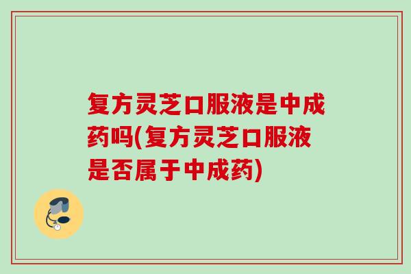 复方灵芝口服液是中成药吗(复方灵芝口服液是否属于中成药)