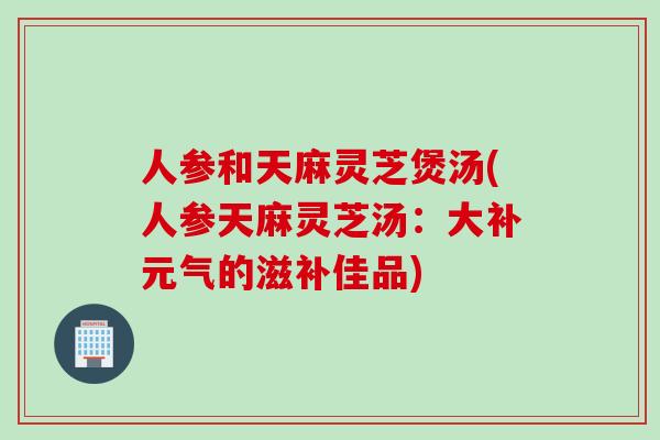 人参和天麻灵芝煲汤(人参天麻灵芝汤:大补元气的滋补佳品) 人参和天麻灵芝煲汤(人参天麻灵芝汤:大补元气的滋补佳品)