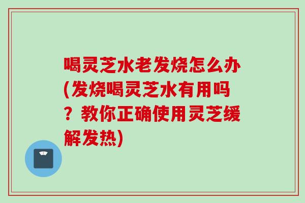 喝灵芝水老发烧怎么办(发烧喝灵芝水有用吗？教你正确使用灵芝缓解发热)