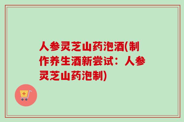 人参灵芝山药泡酒(制作养生酒新尝试：人参灵芝山药泡制)