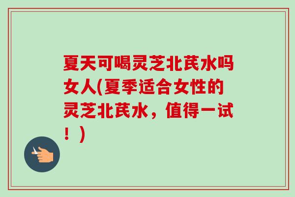 夏天可喝灵芝北芪水吗女人(夏季适合女性的灵芝北芪水，值得一试！)
