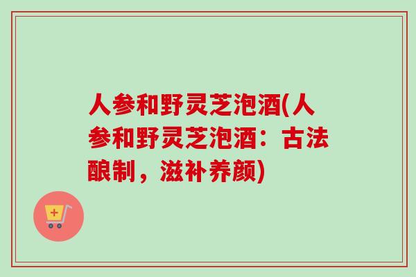 人参和野灵芝泡酒(人参和野灵芝泡酒：古法酿制，滋补养颜)