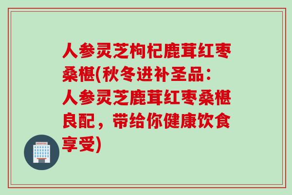 人参灵芝枸杞鹿茸红枣桑椹(秋冬进补圣品：人参灵芝鹿茸红枣桑椹良配，带给你健康饮食享受)