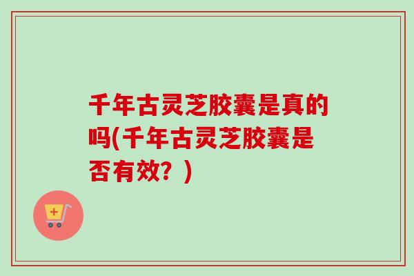 千年古灵芝胶囊是真的吗(千年古灵芝胶囊是否有效？)