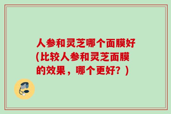 人参和灵芝哪个面膜好(比较人参和灵芝面膜的效果,哪个更好?) 人参和灵芝哪个面膜好(比较人参和灵芝面膜的效果,哪个更好?)